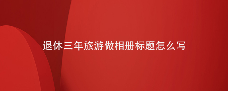 退休三年旅游做相冊標題怎么寫